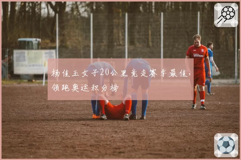杨佳玉女子20公里竞走赛季最佳,领跑奥运积分榜