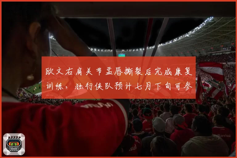 欧文右肩关节盂唇撕裂后完成康复训练，独行侠队预计七月下旬可参加对抗