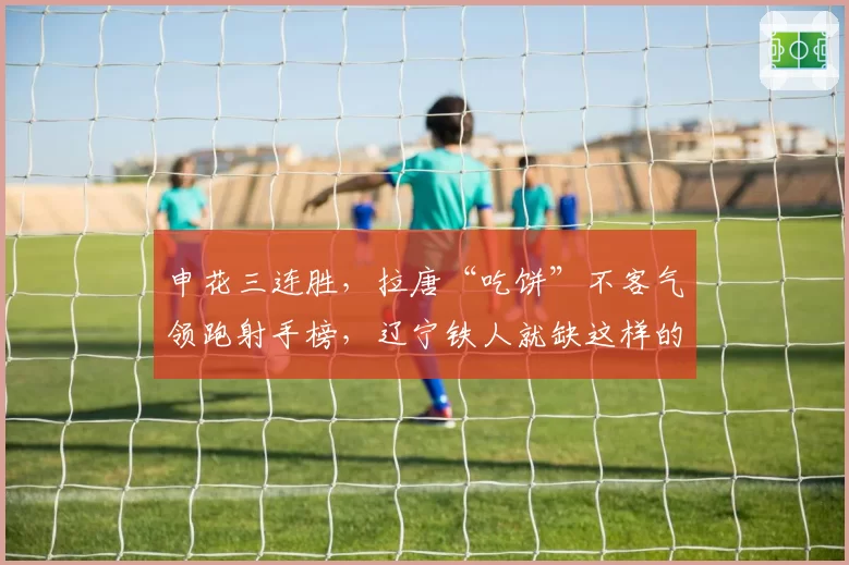 申花三连胜，拉唐“吃饼”不客气领跑射手榜，辽宁铁人就缺这样的锋线尖刀