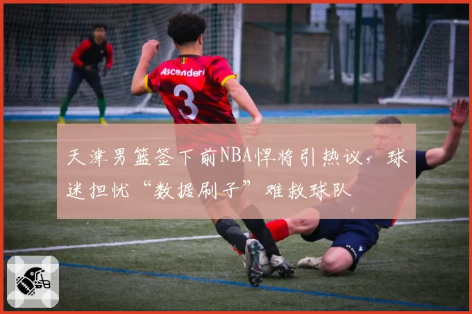 天津男篮签下前NBA悍将引热议，球迷担忧“数据刷子”难救球队