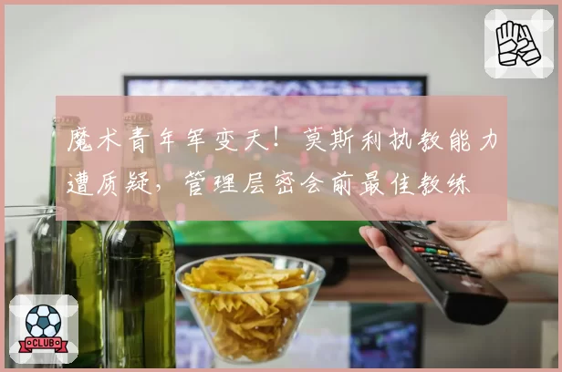 魔术青年军变天！莫斯利执教能力遭质疑，管理层密会前最佳教练