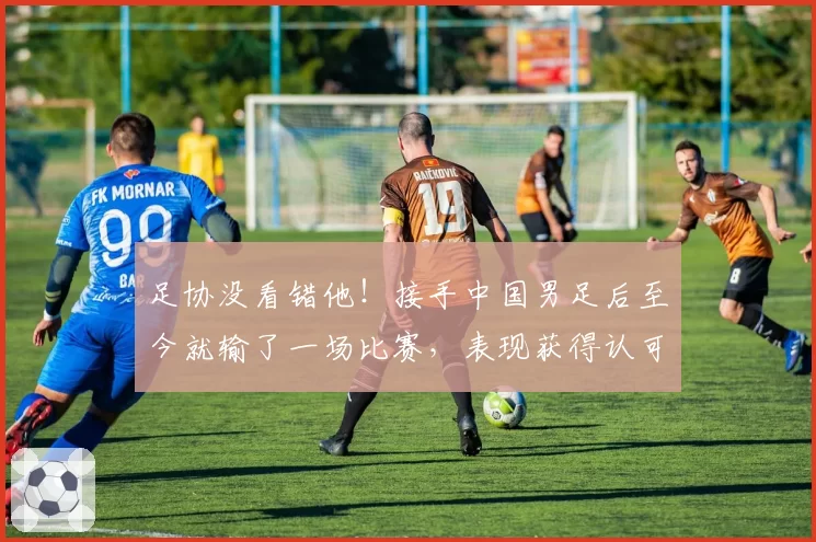足协没看错他！接手中国男足后至今就输了一场比赛，表现获得认可