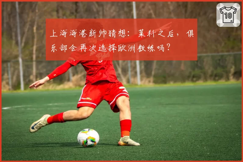 上海海港新帅猜想：莱科之后，俱乐部会再次选择欧洲教练吗？