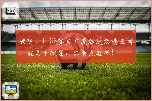 破防了！G3赛后广厦球迷怒喷王博：就是个软蛋，你要点脸吧！