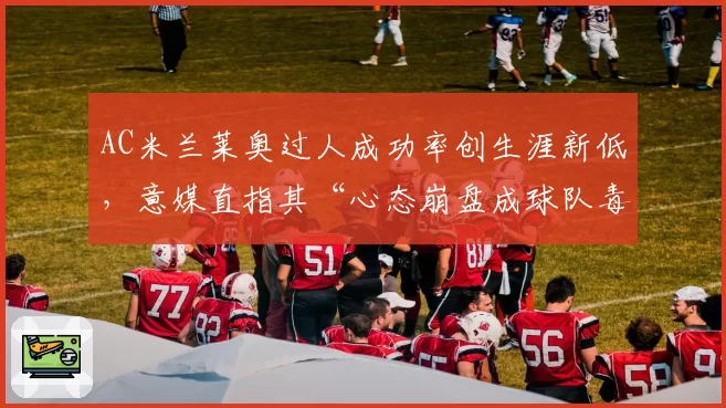 AC米兰莱奥过人成功率创生涯新低,意媒直指其“心态崩盘成球队毒瘤”