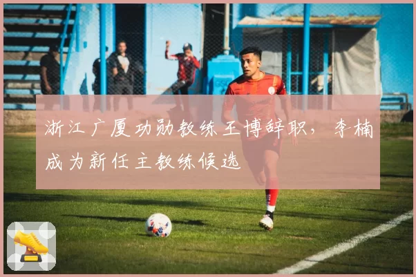 浙江广厦功勋教练王博辞职,李楠成为新任主教练候选