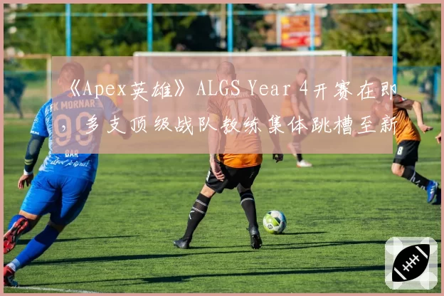 《Apex英雄》ALGS Year 4开赛在即，多支顶级战队教练集体跳槽至新兴电竞豪门