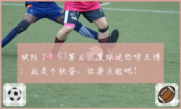 破防了！G3赛后广厦球迷怒喷王博：就是个软蛋，你要点脸吧！