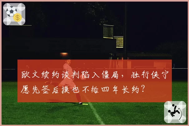 欧文续约谈判陷入僵局，独行侠宁愿先签后换也不给四年长约？