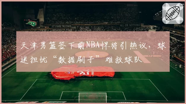天津男篮签下前NBA悍将引热议，球迷担忧“数据刷子”难救球队