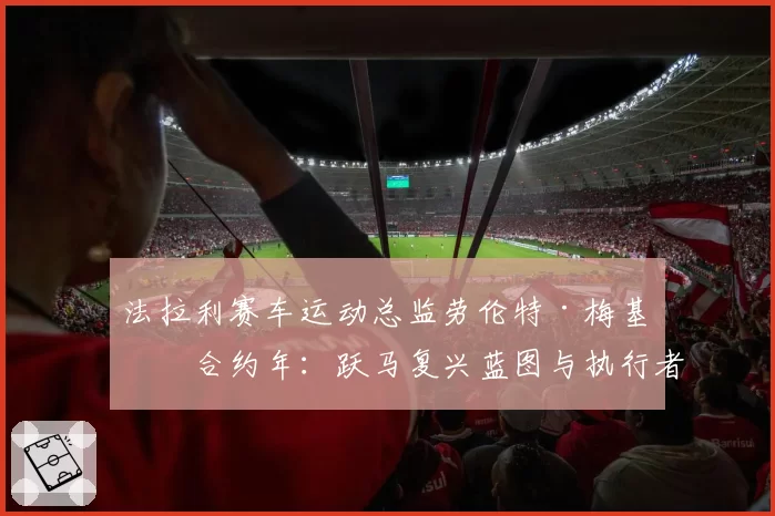 法拉利赛车运动总监劳伦特·梅基斯合约年：跃马复兴蓝图与执行者的去留