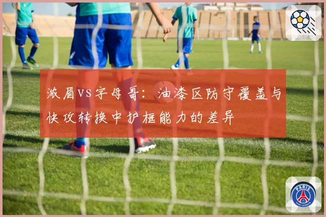 浓眉vs字母哥：油漆区防守覆盖与快攻转换中护框能力的差异