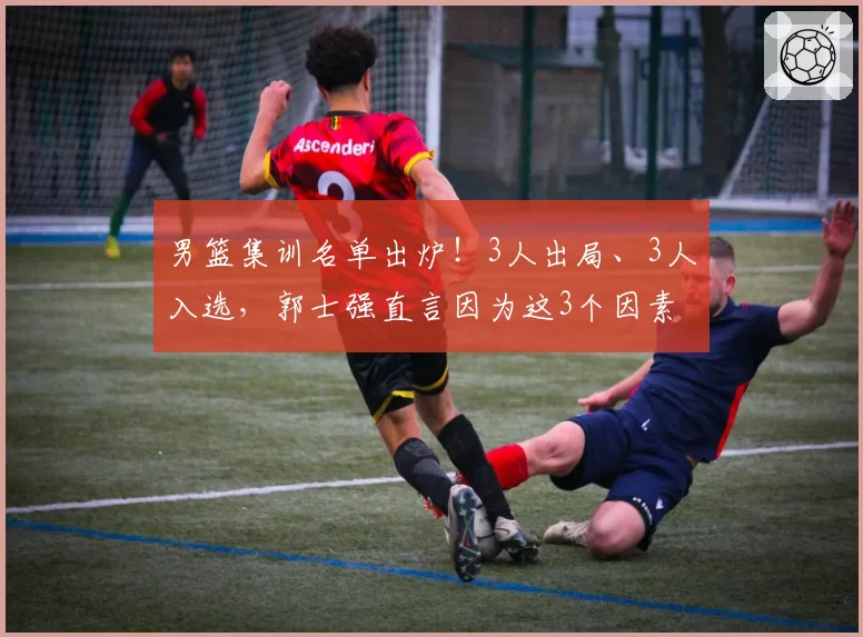 男篮集训名单出炉！3人出局、3人入选，郭士强直言因为这3个因素