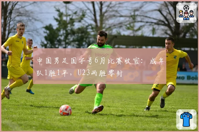 中国男足国字号6月比赛收官:成年队1胜1平,U23两胜零封