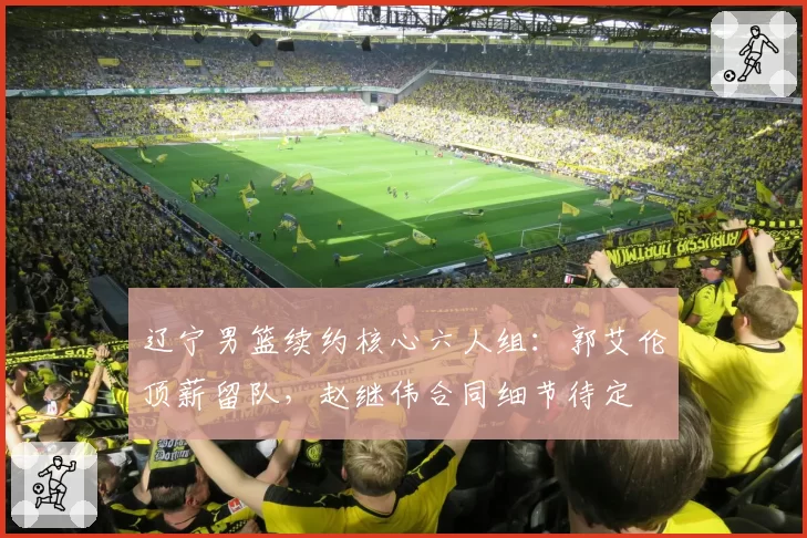 辽宁男篮续约核心六人组：郭艾伦顶薪留队，赵继伟合同细节待定