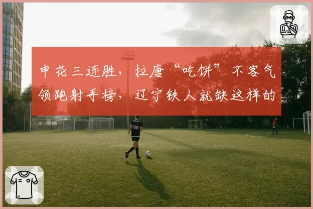 申花三连胜，拉唐“吃饼”不客气领跑射手榜，辽宁铁人就缺这样的锋线尖刀