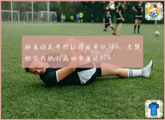 林高远反手拧拉得分率仅38%,王楚钦台内挑打成功率高达67%