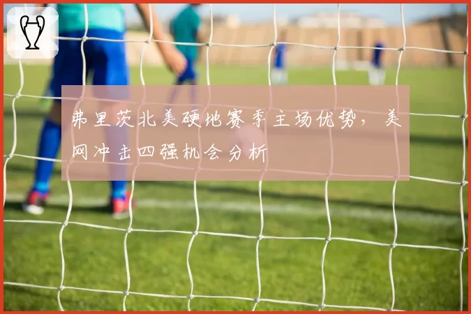 弗里茨北美硬地赛季主场优势，美网冲击四强机会分析