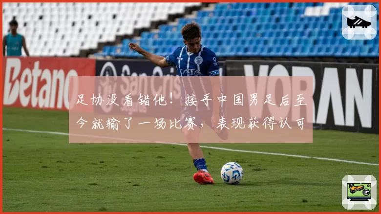 足协没看错他！接手中国男足后至今就输了一场比赛，表现获得认可
