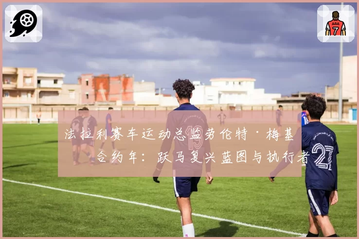 法拉利赛车运动总监劳伦特·梅基斯合约年：跃马复兴蓝图与执行者的去留