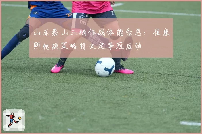 山东泰山三线作战体能告急，崔康熙轮换策略将决定争冠后劲