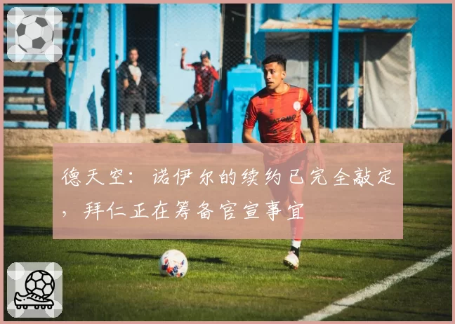 德天空：诺伊尔的续约已完全敲定，拜仁正在筹备官宣事宜