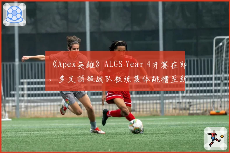 《Apex英雄》ALGS Year 4开赛在即，多支顶级战队教练集体跳槽至新兴电竞豪门