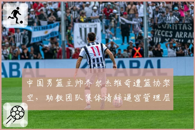 中国男篮主帅乔尔杰维奇遭篮协架空，助教团队集体请辞逼宫管理层