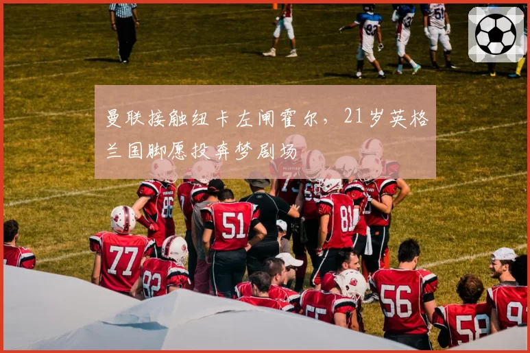 曼联接触纽卡左闸霍尔，21岁英格兰国脚愿投奔梦剧场