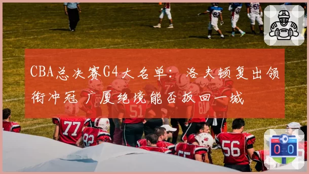 CBA总决赛G4大名单：洛夫顿复出领衔冲冠 广厦绝境能否扳回一城