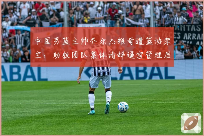 中国男篮主帅乔尔杰维奇遭篮协架空，助教团队集体请辞逼宫管理层