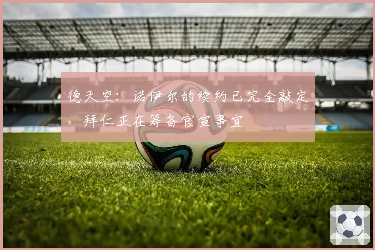 德天空：诺伊尔的续约已完全敲定，拜仁正在筹备官宣事宜