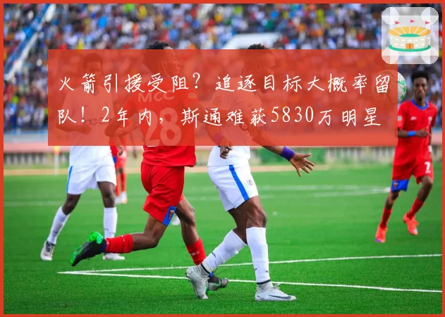 火箭引援受阻？追逐目标大概率留队！2年内，斯通难获5830万明星