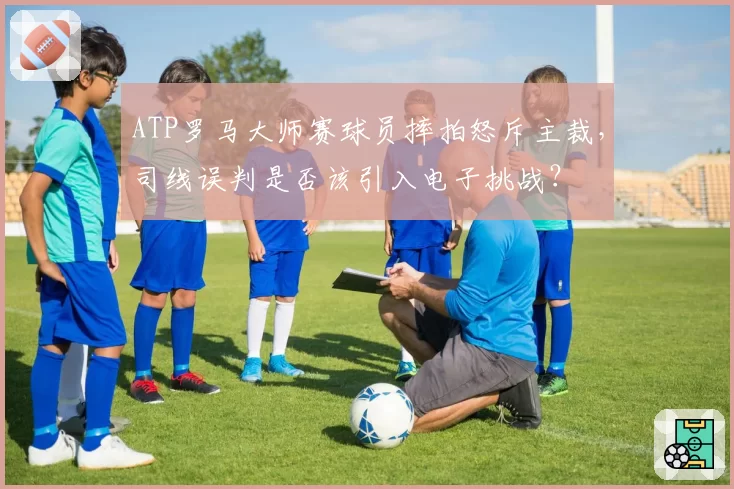 ATP罗马大师赛球员摔拍怒斥主裁,司线误判是否该引入电子挑战?