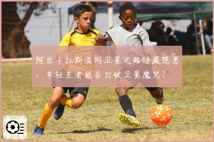 阿尔卡拉斯温网卫冕之路暗藏隐患，年轻王者能否打破卫冕魔咒？