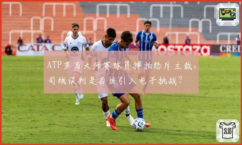 ATP罗马大师赛球员摔拍怒斥主裁，司线误判是否该引入电子挑战？
