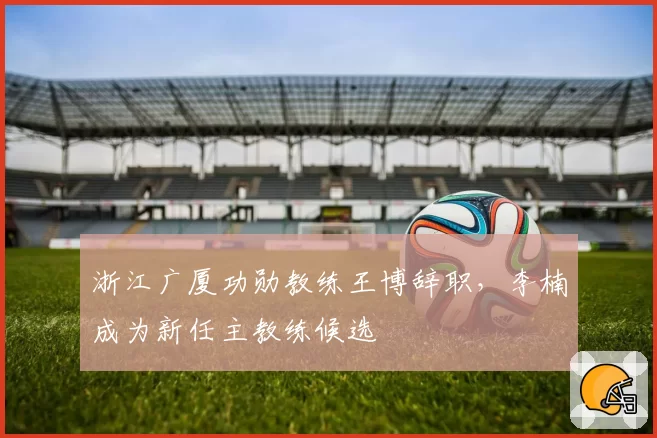 浙江广厦功勋教练王博辞职,李楠成为新任主教练候选