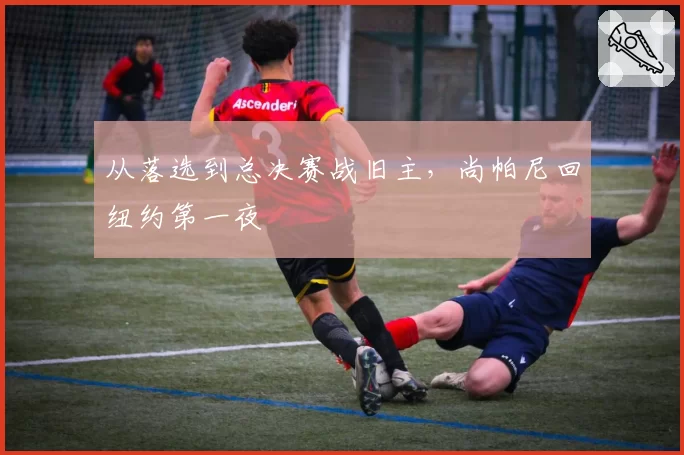 从落选到总决赛战旧主,尚帕尼回纽约第一夜