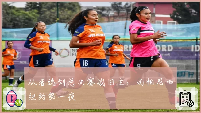 从落选到总决赛战旧主,尚帕尼回纽约第一夜