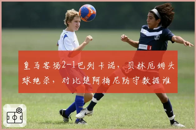 皇马客场2-1巴列卡诺，贝林厄姆头球绝杀，对比楚阿梅尼防守数据谁更配亿元身价？