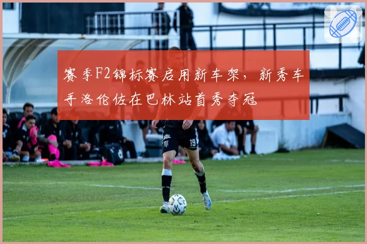 赛季F2锦标赛启用新车架,新秀车手洛伦佐在巴林站首秀夺冠