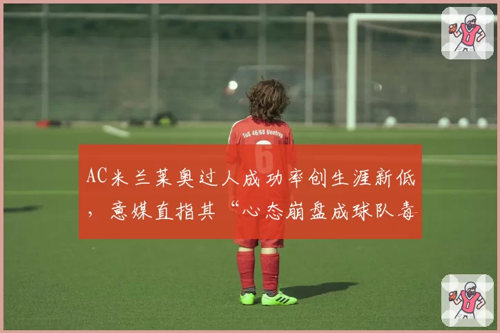 AC米兰莱奥过人成功率创生涯新低,意媒直指其“心态崩盘成球队毒瘤”