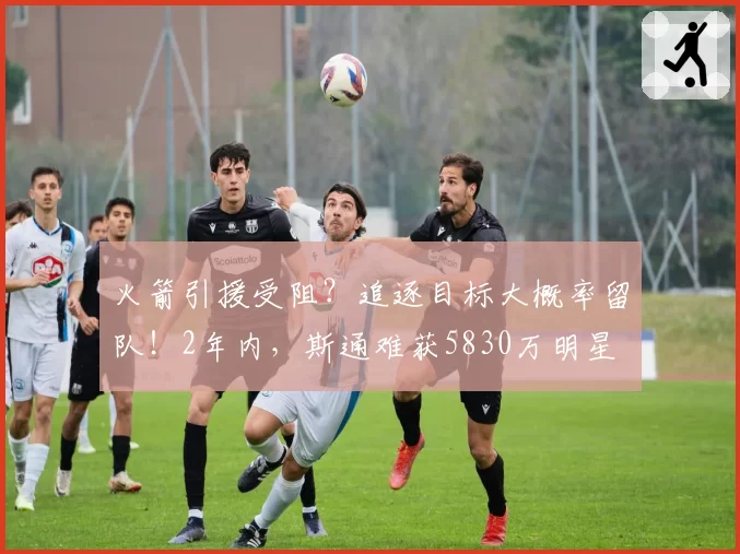 火箭引援受阻？追逐目标大概率留队！2年内，斯通难获5830万明星