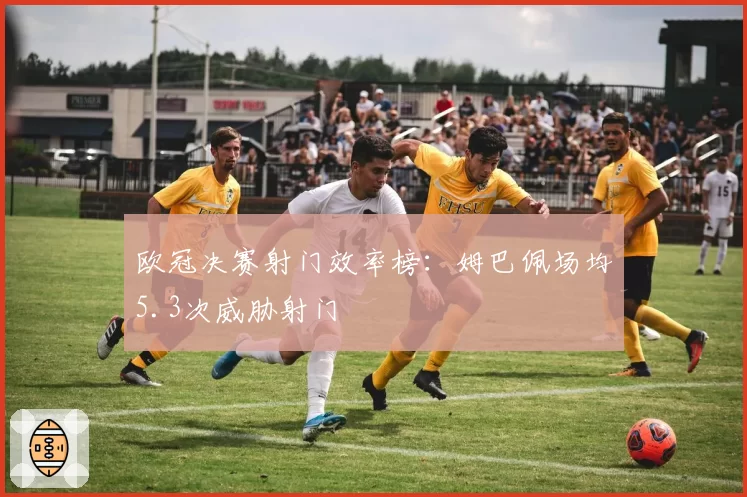 欧冠决赛射门效率榜：姆巴佩场均5.3次威胁射门