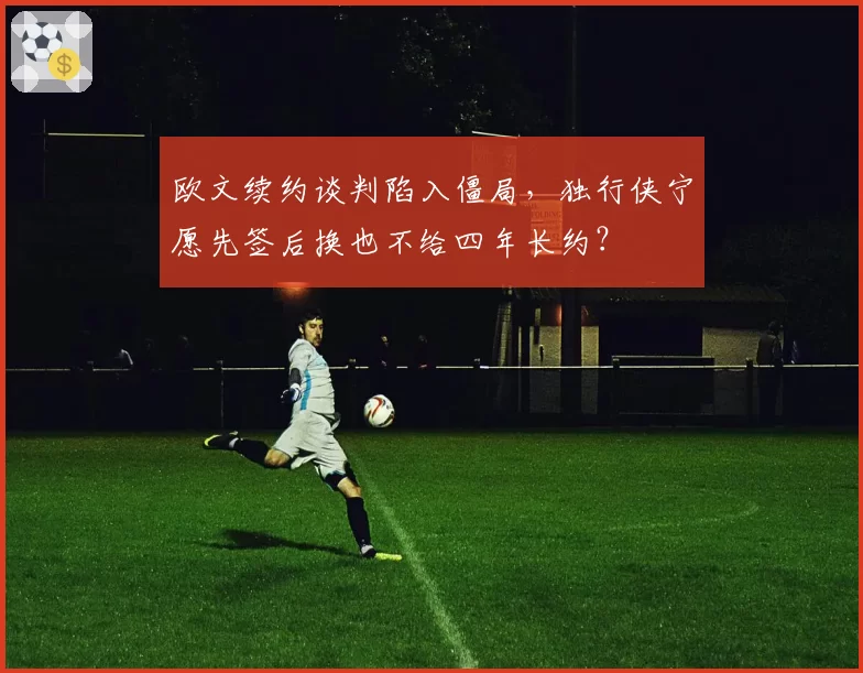 欧文续约谈判陷入僵局，独行侠宁愿先签后换也不给四年长约？