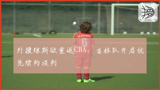 外援琼斯欲重返CBA,吉林队开启优先续约谈判