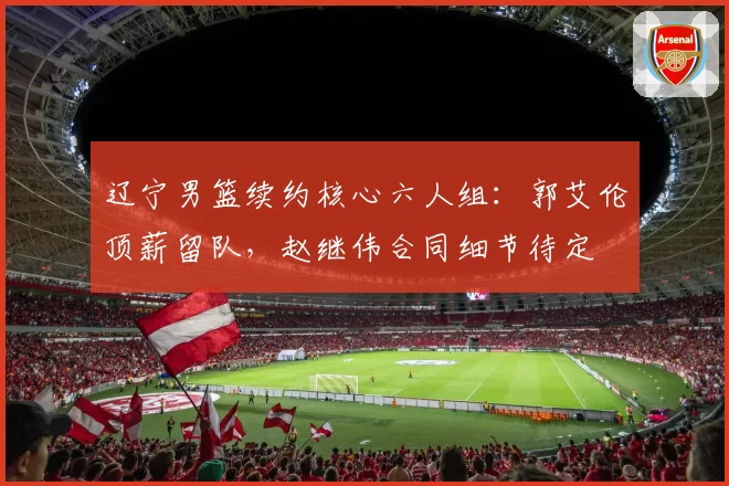 辽宁男篮续约核心六人组：郭艾伦顶薪留队，赵继伟合同细节待定