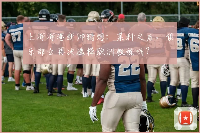 上海海港新帅猜想：莱科之后，俱乐部会再次选择欧洲教练吗？
